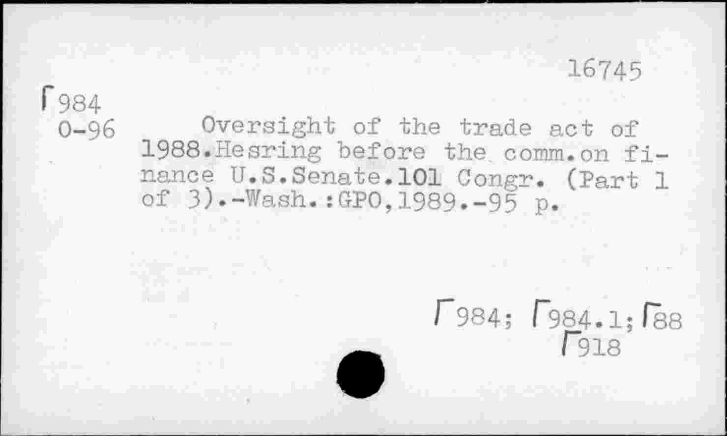 ﻿16745
P984
O-96 Oversight of the trade act of 1988.Hearing before the. comm.on finance U.S.Senate.101 Congr. (Part 1 of 3).-Wash.:GPO,1989.-95 p.
r984; r984.1;(88 r918